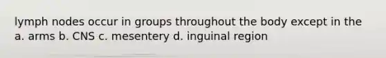 lymph nodes occur in groups throughout the body except in the a. arms b. CNS c. mesentery d. inguinal region