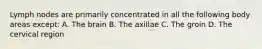 Lymph nodes are primarily concentrated in all the following body areas except: A. The brain B. The axillae C. The groin D. The cervical region