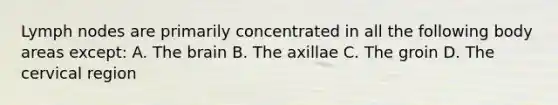 Lymph nodes are primarily concentrated in all the following body areas except: A. The brain B. The axillae C. The groin D. The cervical region