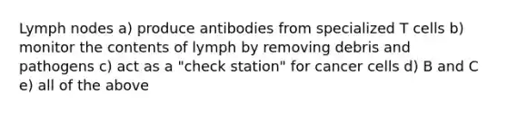 Lymph nodes a) produce antibodies from specialized T cells b) monitor the contents of lymph by removing debris and pathogens c) act as a "check station" for cancer cells d) B and C e) all of the above