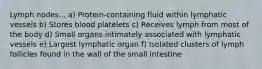Lymph nodes... a) Protein-containing fluid within lymphatic vessels b) Stores blood platelets c) Receives lymph from most of the body d) Small organs intimately associated with lymphatic vessels e) Largest lymphatic organ f) Isolated clusters of lymph follicles found in the wall of the small intestine