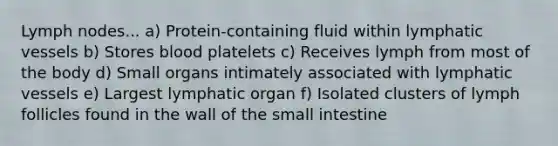 Lymph nodes... a) Protein-containing fluid within lymphatic vessels b) Stores blood platelets c) Receives lymph from most of the body d) Small organs intimately associated with lymphatic vessels e) Largest lymphatic organ f) Isolated clusters of lymph follicles found in the wall of the small intestine