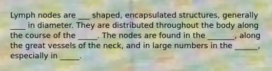 Lymph nodes are ___ shaped, encapsulated structures, generally ____ in diameter. They are distributed throughout the body along the course of the _____. The nodes are found in the _______, along the great vessels of the neck, and in large numbers in the ______, especially in _____.