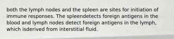 both the lymph nodes and the spleen are sites for initiation of immune responses. The spleendetects foreign antigens in the blood and lymph nodes detect foreign antigens in the lymph, which isderived from interstitial fluid.