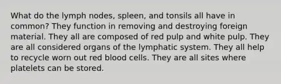 What do the lymph nodes, spleen, and tonsils all have in common? They function in removing and destroying foreign material. They all are composed of red pulp and white pulp. They are all considered organs of the lymphatic system. They all help to recycle worn out red blood cells. They are all sites where platelets can be stored.