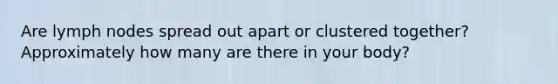 Are lymph nodes spread out apart or clustered together? Approximately how many are there in your body?