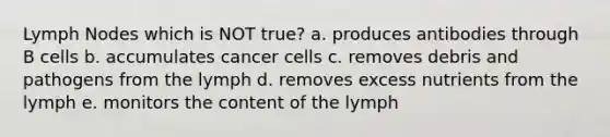 Lymph Nodes which is NOT true? a. produces antibodies through B cells b. accumulates cancer cells c. removes debris and pathogens from the lymph d. removes excess nutrients from the lymph e. monitors the content of the lymph