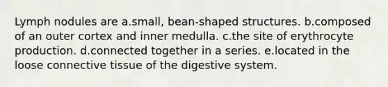 Lymph nodules are a.small, bean-shaped structures. b.composed of an outer cortex and inner medulla. c.the site of erythrocyte production. d.connected together in a series. e.located in the loose connective tissue of the digestive system.