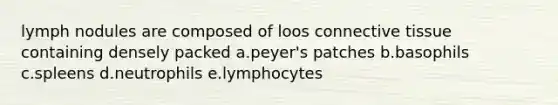 lymph nodules are composed of loos connective tissue containing densely packed a.peyer's patches b.basophils c.spleens d.neutrophils e.lymphocytes