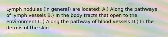 Lymph nodules (in general) are located: A.) Along the pathways of lymph vessels B.) In the body tracts that open to the environment C.) Along the pathway of blood vessels D.) In the dermis of the skin