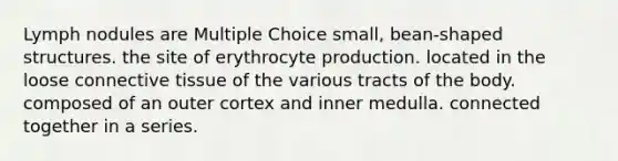 Lymph nodules are Multiple Choice small, bean-shaped structures. the site of erythrocyte production. located in the loose connective tissue of the various tracts of the body. composed of an outer cortex and inner medulla. connected together in a series.