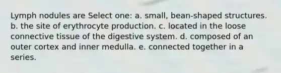 Lymph nodules are Select one: a. small, bean-shaped structures. b. the site of erythrocyte production. c. located in the loose connective tissue of the digestive system. d. composed of an outer cortex and inner medulla. e. connected together in a series.