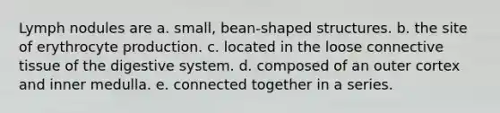 Lymph nodules are a. small, bean-shaped structures. b. the site of erythrocyte production. c. located in the loose connective tissue of the digestive system. d. composed of an outer cortex and inner medulla. e. connected together in a series.