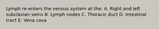 Lymph re-enters the venous system at the: A. Right and left subclavian veins B. Lymph nodes C. Thoracic duct D. Intestinal tract E. Vena cava