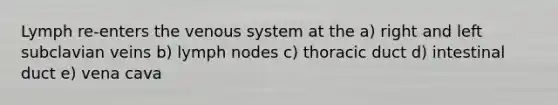 Lymph re-enters the venous system at the a) right and left subclavian veins b) lymph nodes c) thoracic duct d) intestinal duct e) vena cava