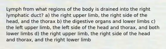 Lymph from what regions of the body is drained into the right lymphatic duct? a) the right upper limb, the right side of the head, and the thorax b) the digestive organs and lower limbs c) the left upper limb, the left side of the head and thorax, and both lower limbs d) the right upper limb, the right side of the head and thorax, and the right lower limb