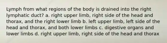 Lymph from what regions of the body is drained into the right lymphatic duct? a. right upper limb, right side of the head and thorax, and the right lower limb b. left upper limb, left side of the head and thorax, and both lower limbs c. digestive organs and lower limbs d. right upper limb, right side of the head and thorax