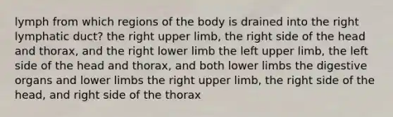 lymph from which regions of the body is drained into the right lymphatic duct? the right upper limb, the right side of the head and thorax, and the right lower limb the left upper limb, the left side of the head and thorax, and both lower limbs the digestive organs and lower limbs the right upper limb, the right side of the head, and right side of the thorax