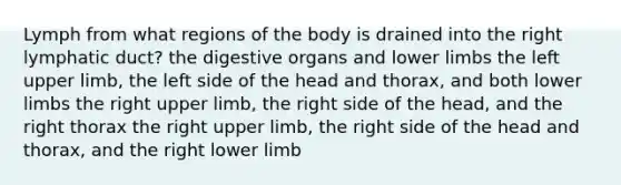 Lymph from what regions of the body is drained into the right lymphatic duct? the digestive organs and <a href='https://www.questionai.com/knowledge/kF4ILRdZqC-lower-limb' class='anchor-knowledge'>lower limb</a>s the left <a href='https://www.questionai.com/knowledge/kJyXBSF4I2-upper-limb' class='anchor-knowledge'>upper limb</a>, the left side of the head and thorax, and both lower limbs the right upper limb, the right side of the head, and the right thorax the right upper limb, the right side of the head and thorax, and the right lower limb