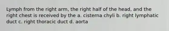 Lymph from the right arm, the right half of the head, and the right chest is received by the a. cisterna chyli b. right lymphatic duct c. right thoracic duct d. aorta