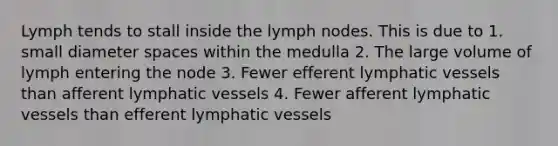 Lymph tends to stall inside the lymph nodes. This is due to 1. small diameter spaces within the medulla 2. The large volume of lymph entering the node 3. Fewer efferent lymphatic vessels than afferent lymphatic vessels 4. Fewer afferent lymphatic vessels than efferent lymphatic vessels