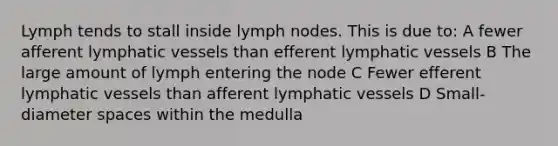 Lymph tends to stall inside lymph nodes. This is due to: A fewer afferent <a href='https://www.questionai.com/knowledge/ki6sUebkzn-lymphatic-vessels' class='anchor-knowledge'>lymphatic vessels</a> than efferent lymphatic vessels B The large amount of lymph entering the node C Fewer efferent lymphatic vessels than afferent lymphatic vessels D Small-diameter spaces within the medulla