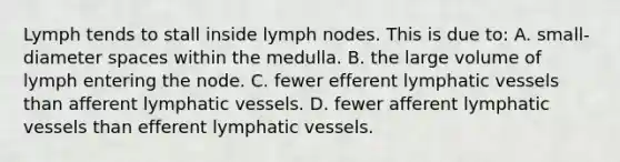 Lymph tends to stall inside lymph nodes. This is due to: A. small-diameter spaces within the medulla. B. the large volume of lymph entering the node. C. fewer efferent <a href='https://www.questionai.com/knowledge/ki6sUebkzn-lymphatic-vessels' class='anchor-knowledge'>lymphatic vessels</a> than afferent lymphatic vessels. D. fewer afferent lymphatic vessels than efferent lymphatic vessels.