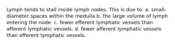 Lymph tends to stall inside lymph nodes. This is due to: a. small-diameter spaces within the medulla b. the large volume of lymph entering the node. c. fewer efferent lymphatic vessels than afferent lymphatic vessels. d. fewer afferent lymphatic vessels than efferent lymphatic vessels.