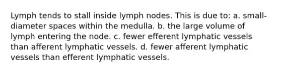 Lymph tends to stall inside lymph nodes. This is due to: a. small-diameter spaces within the medulla. b. the large volume of lymph entering the node. c. fewer efferent lymphatic vessels than afferent lymphatic vessels. d. fewer afferent lymphatic vessels than efferent lymphatic vessels.