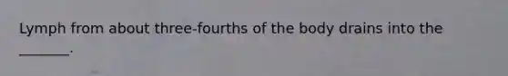 Lymph from about three-fourths of the body drains into the _______.