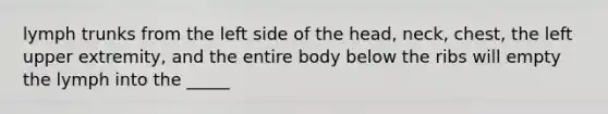 lymph trunks from the left side of the head, neck, chest, the left upper extremity, and the entire body below the ribs will empty the lymph into the _____