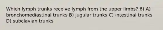 Which lymph trunks receive lymph from the upper limbs? 6) A) bronchomediastinal trunks B) jugular trunks C) intestinal trunks D) subclavian trunks