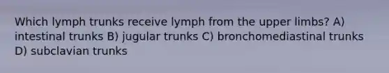 Which lymph trunks receive lymph from the <a href='https://www.questionai.com/knowledge/kJyXBSF4I2-upper-limb' class='anchor-knowledge'>upper limb</a>s? A) intestinal trunks B) jugular trunks C) bronchomediastinal trunks D) subclavian trunks