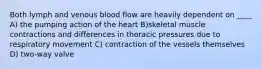 Both lymph and venous blood flow are heavily dependent on ____ A) the pumping action of the heart B)skeletal muscle contractions and differences in thoracic pressures due to respiratory movement C) contraction of the vessels themselves D) two-way valve