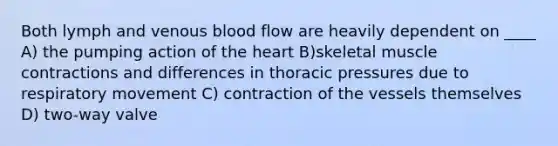 Both lymph and venous blood flow are heavily dependent on ____ A) the pumping action of the heart B)skeletal muscle contractions and differences in thoracic pressures due to respiratory movement C) contraction of the vessels themselves D) two-way valve