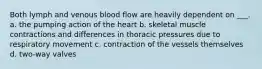 Both lymph and venous blood flow are heavily dependent on ___. a. the pumping action of the heart b. skeletal muscle contractions and differences in thoracic pressures due to respiratory movement c. contraction of the vessels themselves d. two-way valves