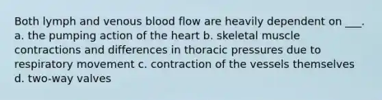 Both lymph and venous blood flow are heavily dependent on ___. a. the pumping action of the heart b. skeletal muscle contractions and differences in thoracic pressures due to respiratory movement c. contraction of the vessels themselves d. two-way valves