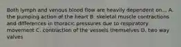 Both lymph and venous blood flow are heavily dependent on... A. the pumping action of the heart B. skeletal muscle contractions and differences in thoracic pressures due to respiratory movement C. contraction of the vessels themselves D. two way valves