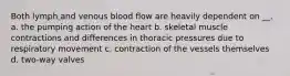 Both lymph and venous blood flow are heavily dependent on __. a. the pumping action of the heart b. skeletal muscle contractions and differences in thoracic pressures due to respiratory movement c. contraction of the vessels themselves d. two-way valves