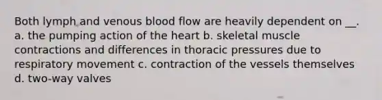 Both lymph and venous blood flow are heavily dependent on __. a. the pumping action of <a href='https://www.questionai.com/knowledge/kya8ocqc6o-the-heart' class='anchor-knowledge'>the heart</a> b. skeletal <a href='https://www.questionai.com/knowledge/k0LBwLeEer-muscle-contraction' class='anchor-knowledge'>muscle contraction</a>s and differences in thoracic pressures due to respiratory movement c. contraction of the vessels themselves d. two-way valves