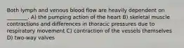 Both lymph and venous blood flow are heavily dependent on ________. A) the pumping action of the heart B) skeletal muscle contractions and differences in thoracic pressures due to respiratory movement C) contraction of the vessels themselves D) two-way valves