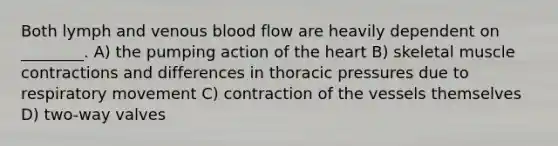 Both lymph and venous blood flow are heavily dependent on ________. A) the pumping action of the heart B) skeletal muscle contractions and differences in thoracic pressures due to respiratory movement C) contraction of the vessels themselves D) two-way valves