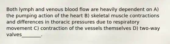 Both lymph and venous blood flow are heavily dependent on A) the pumping action of the heart B) skeletal muscle contractions and differences in thoracic pressures due to respiratory movement C) contraction of the vessels themselves D) two-way valves________.