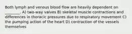 Both lymph and venous blood flow are heavily dependent on ________. A) two-way valves B) skeletal muscle contractions and differences in thoracic pressures due to respiratory movement C) the pumping action of the heart D) contraction of the vessels themselves