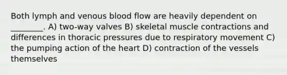 Both lymph and venous blood flow are heavily dependent on ________. A) two-way valves B) skeletal muscle contractions and differences in thoracic pressures due to respiratory movement C) the pumping action of the heart D) contraction of the vessels themselves