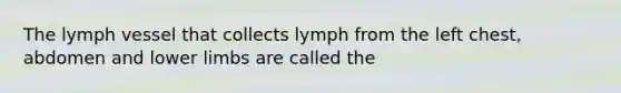 The lymph vessel that collects lymph from the left chest, abdomen and lower limbs are called the