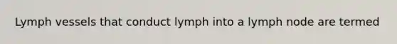 Lymph vessels that conduct lymph into a lymph node are termed