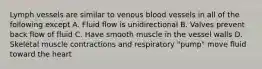 Lymph vessels are similar to venous blood vessels in all of the following except A. Fluid flow is unidirectional B. Valves prevent back flow of fluid C. Have smooth muscle in the vessel walls D. Skeletal muscle contractions and respiratory "pump" move fluid toward the heart