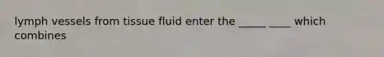 lymph vessels from tissue fluid enter the _____ ____ which combines