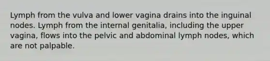 Lymph from the vulva and lower vagina drains into the inguinal nodes. Lymph from the internal genitalia, including the upper vagina, flows into the pelvic and abdominal lymph nodes, which are not palpable.